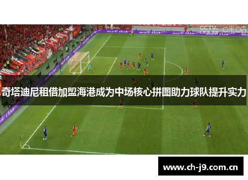 奇塔迪尼租借加盟海港成为中场核心拼图助力球队提升实力 奇塔迪尼租借加盟海港成为中场核心拼图助力球队提升实力
